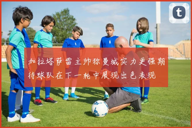 加拉塔萨雷主帅称曼城实力更强期待球队在下一轮中展现出色表现