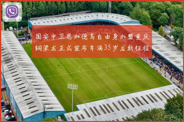 国安中卫恩加德乌自由身加盟重庆铜梁龙正式宣布年满35岁后新征程开启