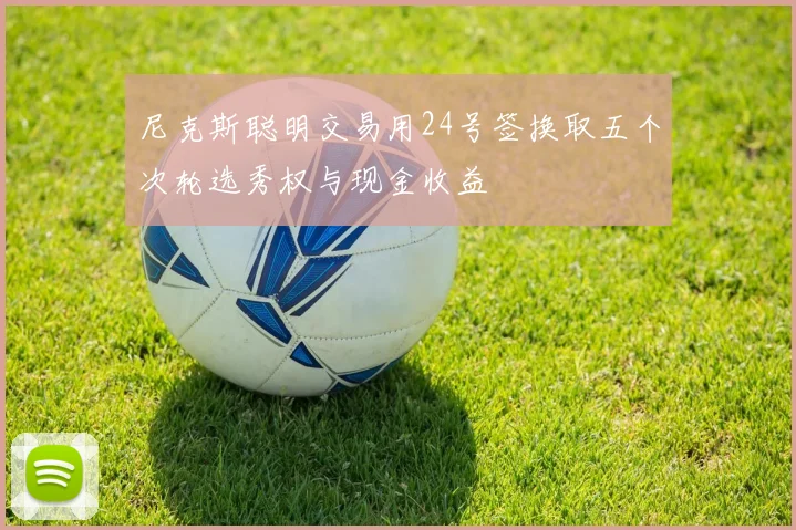 尼克斯聪明交易用24号签换取五个次轮选秀权与现金收益