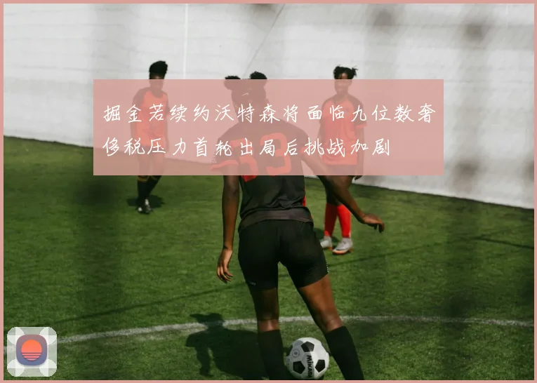 掘金若续约沃特森将面临九位数奢侈税压力首轮出局后挑战加剧