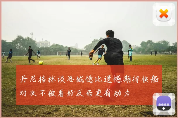 丹尼格林谈洛城德比遗憾期待快船对决不被看好反而更有动力