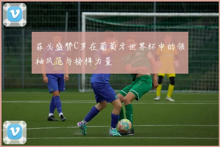 菲戈盛赞C罗在葡萄牙世界杯中的领袖风范与榜样力量
