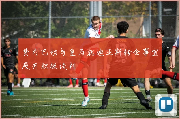 费内巴切与皇马就迪亚斯转会事宜展开积极谈判