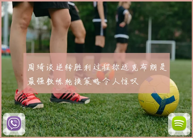 周琦谈逆转胜利过程称迈克布朗是最强教练轮换策略令人惊叹