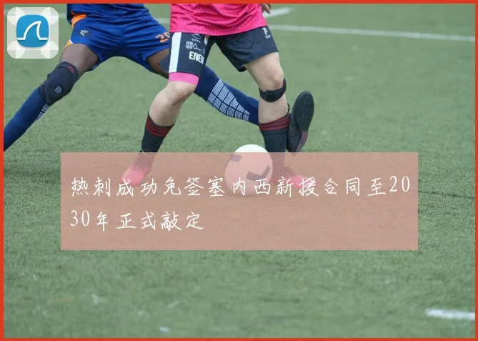 热刺成功免签塞内西新援合同至2030年正式敲定