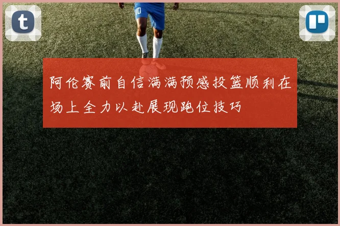阿伦赛前自信满满预感投篮顺利在场上全力以赴展现跑位技巧
