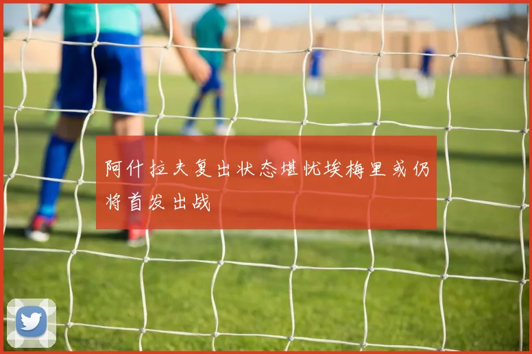 阿什拉夫复出状态堪忧埃梅里或仍将首发出战