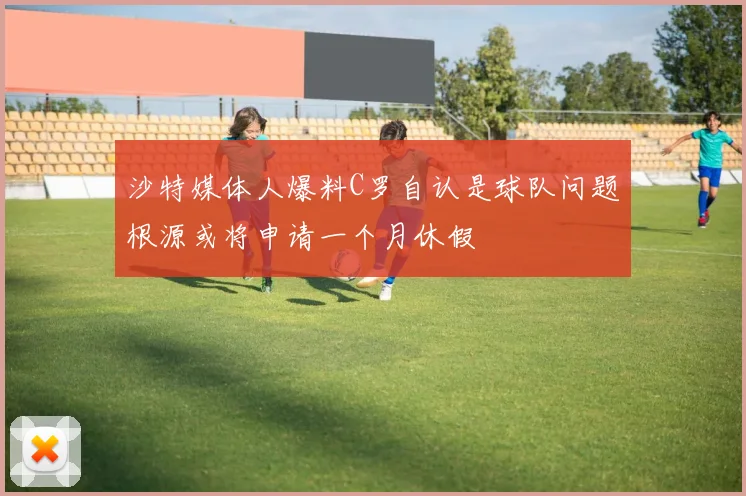 沙特媒体人爆料C罗自认是球队问题根源或将申请一个月休假