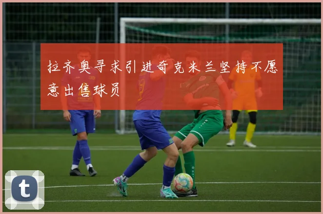 拉齐奥寻求引进奇克米兰坚持不愿意出售球员