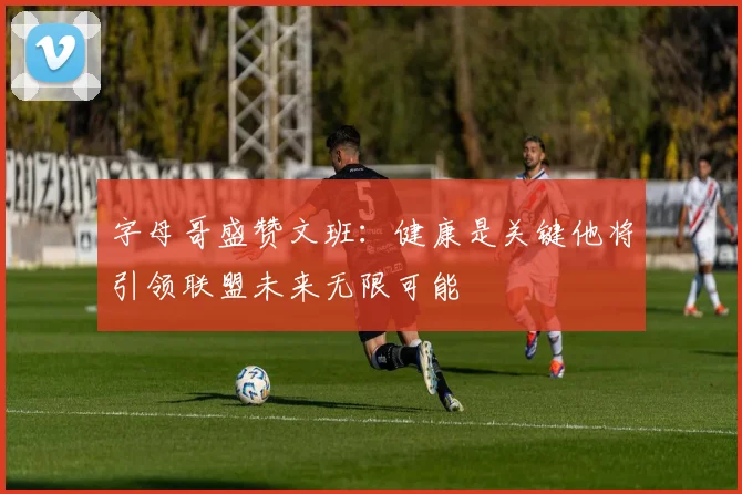 字母哥盛赞文班：健康是关键他将引领联盟未来无限可能