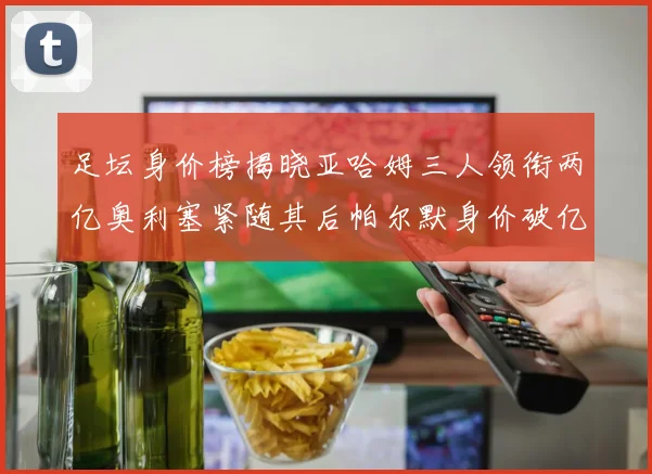 足坛身价榜揭晓亚哈姆三人领衔两亿奥利塞紧随其后帕尔默身价破亿