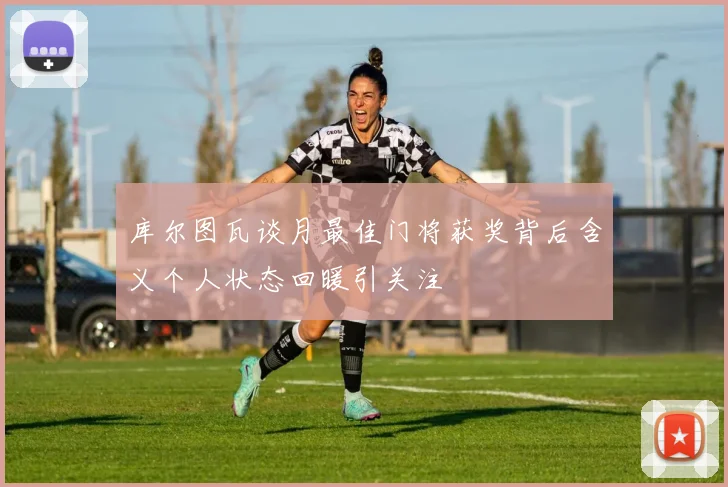 库尔图瓦谈月最佳门将获奖背后含义个人状态回暖引关注
