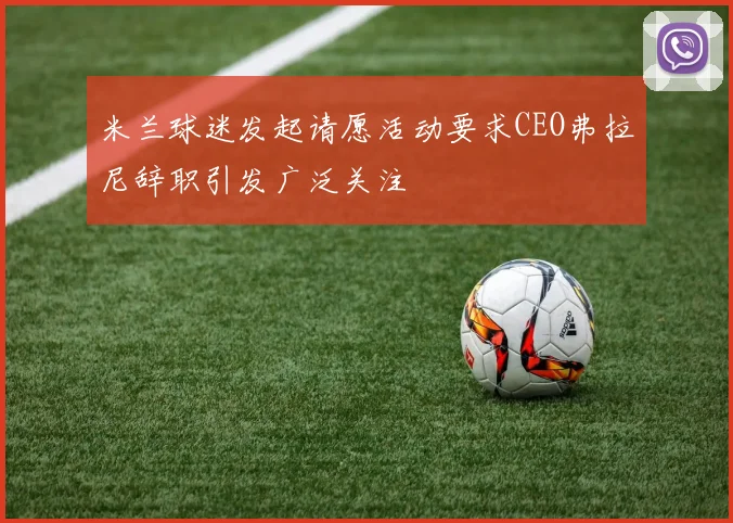 米兰球迷发起请愿活动要求CEO弗拉尼辞职引发广泛关注