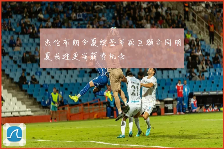 杰伦布朗今夏续签可获巨额合同明夏或迎更高薪资机会