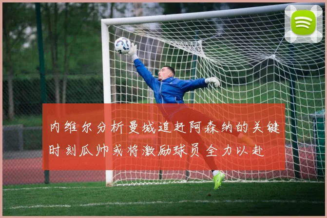 内维尔分析曼城追赶阿森纳的关键时刻瓜帅或将激励球员全力以赴