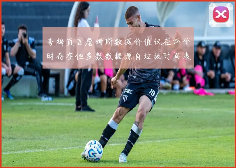 夸梅直言詹姆斯数据价值仅在评价时存在但多数数据源自垃圾时间表现